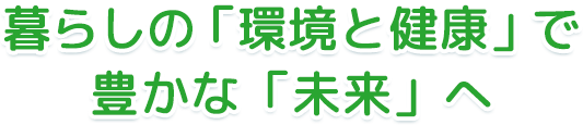 暮らしの「環境と健康」で豊かな「未来」へ